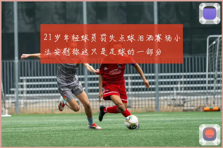 21岁年轻球员罚失点球泪洒赛场小法安慰称这只是足球的一部分