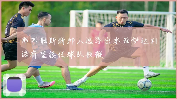 那不勒斯新帅人选浮出水面伊达利诺有望接任球队教鞭