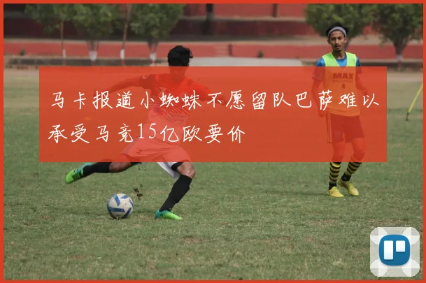 马卡报道小蜘蛛不愿留队巴萨难以承受马竞15亿欧要价