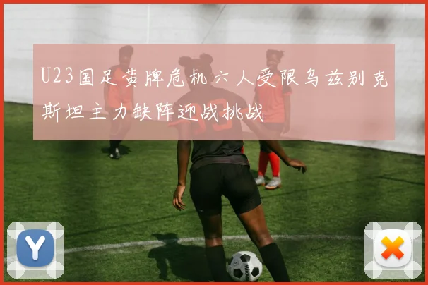 U23国足黄牌危机六人受限乌兹别克斯坦主力缺阵迎战挑战