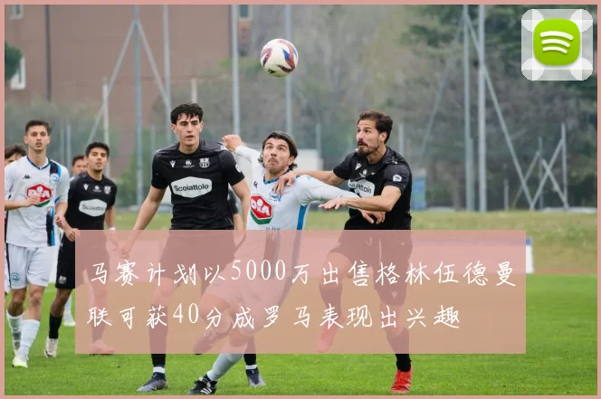 马赛计划以5000万出售格林伍德曼联可获40分成罗马表现出兴趣