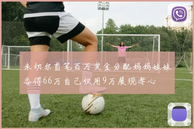 米切尔首笔百万奖金分配妈妈妹妹各得66万自己仅用9万展现孝心