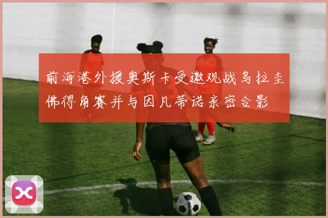 前海港外援奥斯卡受邀观战乌拉圭佛得角赛并与因凡蒂诺亲密合影
