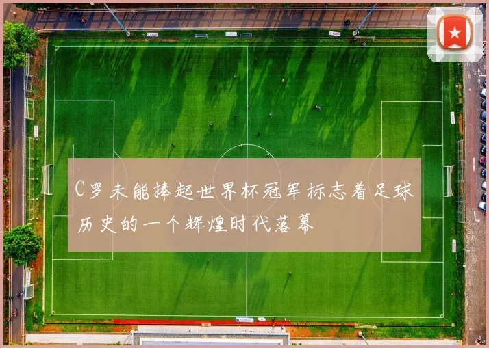 C罗未能捧起世界杯冠军标志着足球历史的一个辉煌时代落幕
