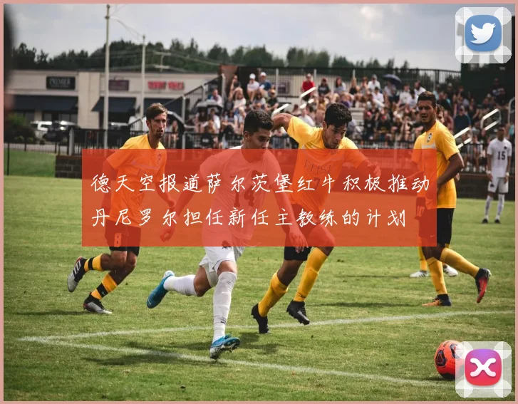 德天空报道萨尔茨堡红牛积极推动丹尼罗尔担任新任主教练的计划