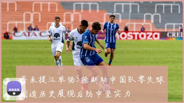 吾米提江单场5抢断助中国队零失球创造历史展现后防中坚实力