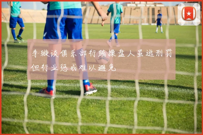 李璇谈俱乐部行贿操盘人虽逃刑罚但行业惩戒难以避免