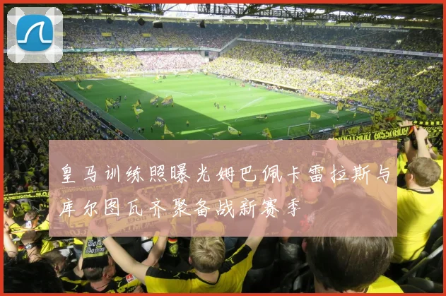 皇马训练照曝光姆巴佩卡雷拉斯与库尔图瓦齐聚备战新赛季