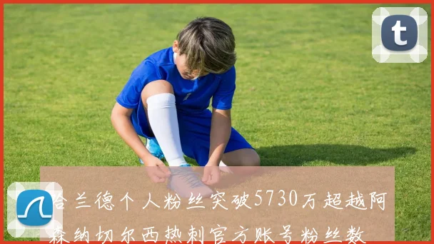 哈兰德个人粉丝突破5730万超越阿森纳切尔西热刺官方账号粉丝数