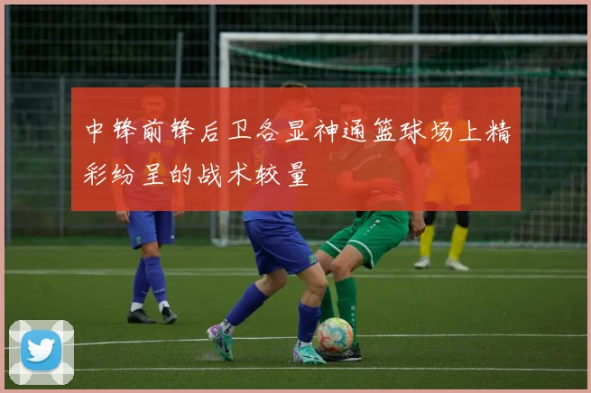 中锋前锋后卫各显神通篮球场上精彩纷呈的战术较量