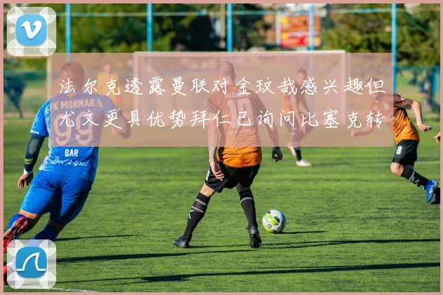 法尔克透露曼联对金玟哉感兴趣但尤文更具优势拜仁已询问比塞克转会情况